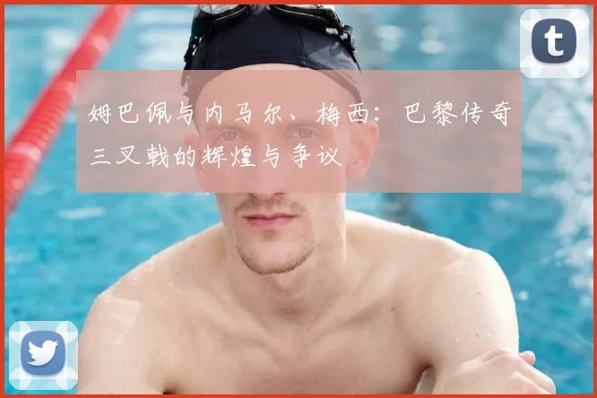 姆巴佩与内马尔、梅西：巴黎传奇三叉戟的辉煌与争议
