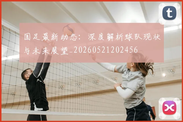 国足最新动态：深度解析球队现状与未来展望_20260521202456