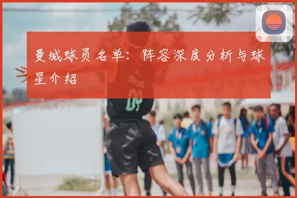 曼城球员名单：阵容深度分析与球星介绍