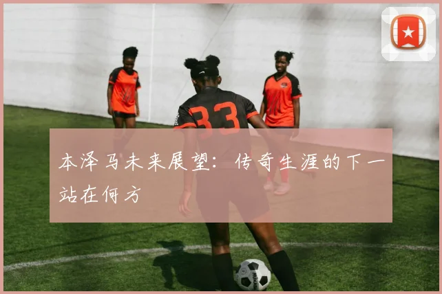 本泽马未来展望：传奇生涯的下一站在何方