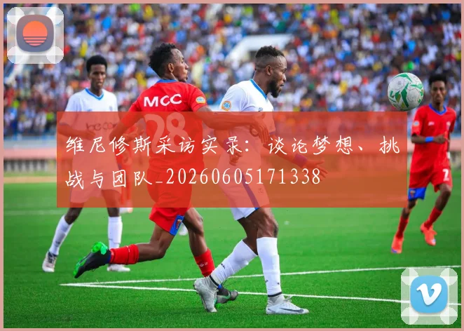 维尼修斯采访实录：谈论梦想、挑战与团队_20260605171338