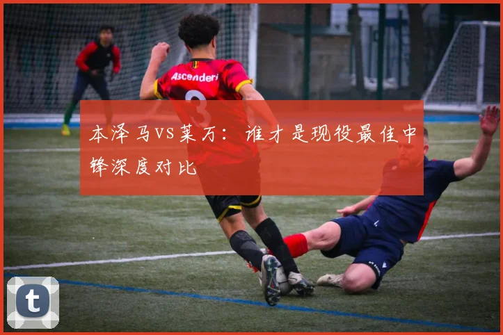 本泽马vs莱万：谁才是现役最佳中锋深度对比