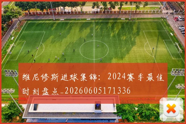 维尼修斯进球集锦：2024赛季最佳时刻盘点_20260605171336