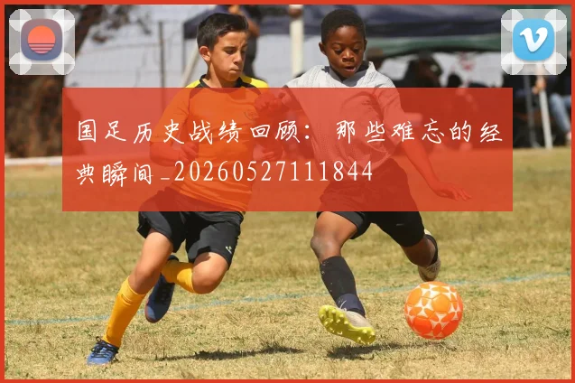 国足历史战绩回顾：那些难忘的经典瞬间_20260527111844