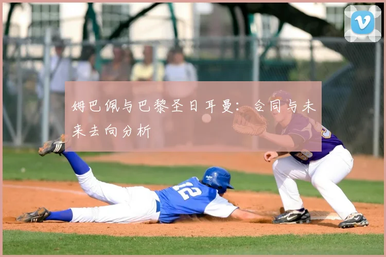 姆巴佩与巴黎圣日耳曼：合同与未来去向分析