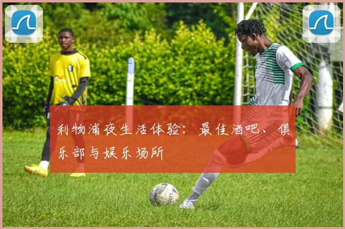 利物浦夜生活体验:最佳酒吧、俱乐部与娱乐场所