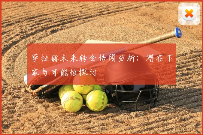 萨拉赫未来转会传闻分析：潜在下家与可能性探讨