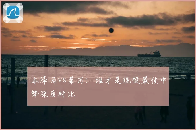 本泽马vs莱万：谁才是现役最佳中锋深度对比