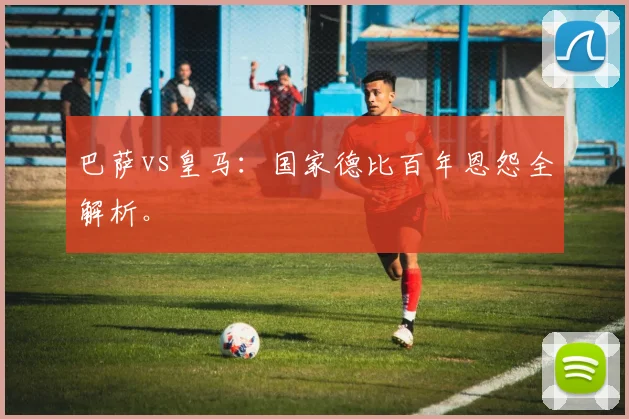 巴萨vs皇马：国家德比百年恩怨全解析。