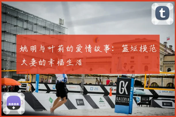 姚明与叶莉的爱情故事：篮坛模范夫妻的幸福生活