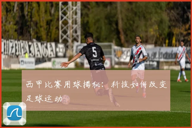 西甲比赛用球揭秘：科技如何改变足球运动
