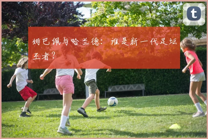 姆巴佩与哈兰德：谁是新一代足坛王者？