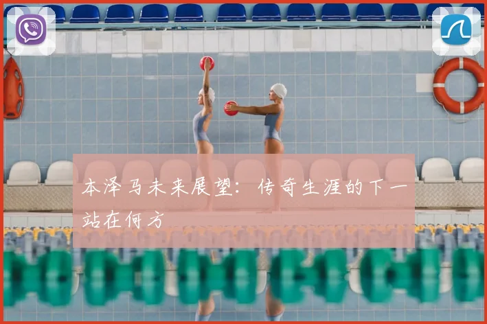 本泽马未来展望：传奇生涯的下一站在何方