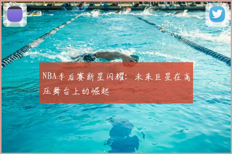 NBA季后赛新星闪耀：未来巨星在高压舞台上的崛起