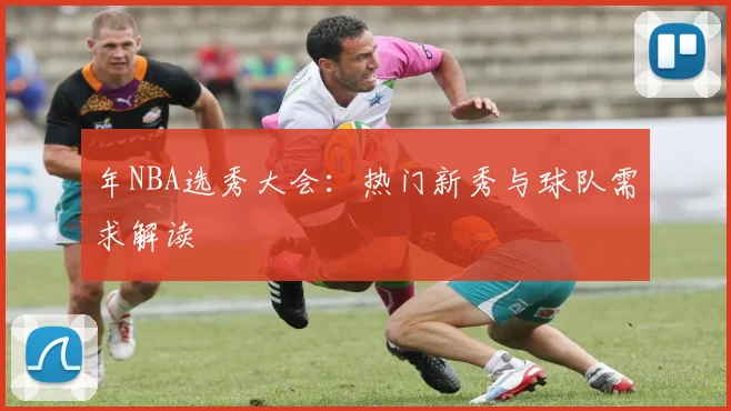 年NBA选秀大会:热门新秀与球队需求解读