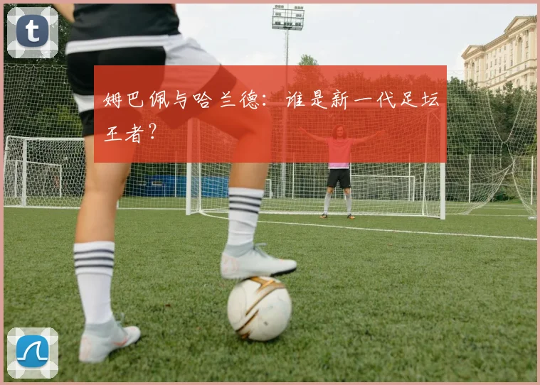 姆巴佩与哈兰德：谁是新一代足坛王者？