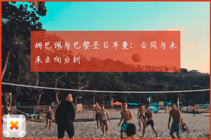 姆巴佩与巴黎圣日耳曼：合同与未来去向分析