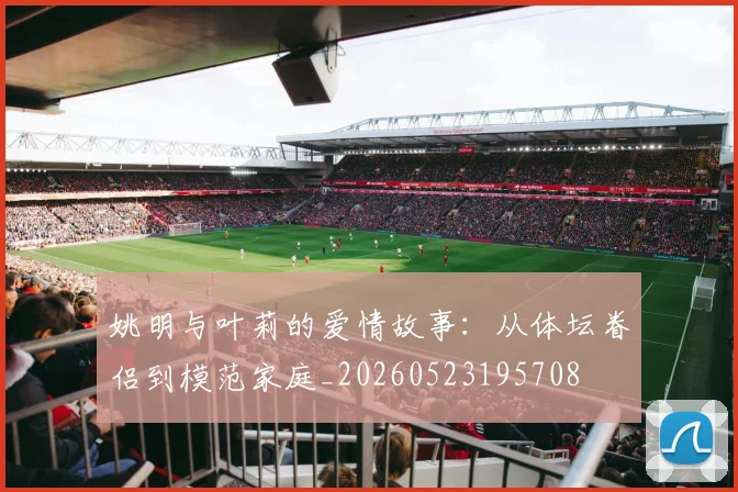姚明与叶莉的爱情故事：从体坛眷侣到模范家庭_20260523195708