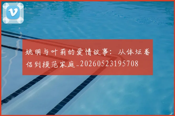 姚明与叶莉的爱情故事：从体坛眷侣到模范家庭_20260523195708