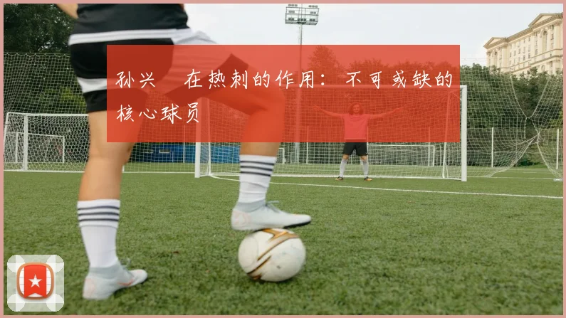 孙兴慜在热刺的作用：不可或缺的核心球员